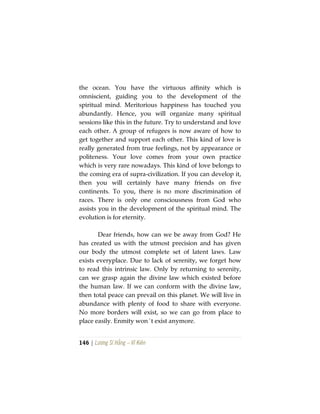 146 | Lương Sĩ Hằng – Vĩ Kiên
the ocean. You have the virtuous affinity which is
omniscient, guiding you to the development of the
spiritual mind. Meritorious happiness has touched you
abundantly. Hence, you will organize many spiritual
sessions like this in the future. Try to understand and love
each other. A group of refugees is now aware of how to
get together and support each other. This kind of love is
really generated from true feelings, not by appearance or
politeness. Your love comes from your own practice
which is very rare nowadays. This kind of love belongs to
the coming era of supra-civilization. If you can develop it,
then you will certainly have many friends on five
continents. To you, there is no more discrimination of
races. There is only one consciousness from God who
assists you in the development of the spiritual mind. The
evolution is for eternity.
Dear friends, how can we be away from God? He
has created us with the utmost precision and has given
our body the utmost complete set of latent laws. Law
exists everyplace. Due to lack of serenity, we forget how
to read this intrinsic law. Only by returning to serenity,
can we grasp again the divine law which existed before
the human law. If we can conform with the divine law,
then total peace can prevail on this planet. We will live in
abundance with plenty of food to share with everyone.
No more borders will exist, so we can go from place to
place easily. Enmity won´t exist anymore.
 