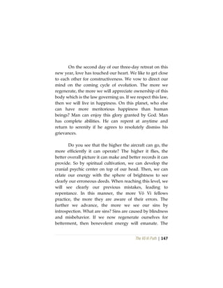 The Vô Vi Path | 147
On the second day of our three-day retreat on this
new year, love has touched our heart. We like to get close
to each other for constructiveness. We vow to direct our
mind on the coming cycle of evolution. The more we
regenerate, the more we will appreciate ownership of this
body which is the law governing us. If we respect this law,
then we will live in happiness. On this planet, who else
can have more meritorious happiness than human
beings? Man can enjoy this glory granted by God. Man
has complete abilities. He can repent at anytime and
return to serenity if he agrees to resolutely dismiss his
grievances.
Do you see that the higher the aircraft can go, the
more efficiently it can operate? The higher it flies, the
better overall picture it can make and better records it can
provide. So by spiritual cultivation, we can develop the
cranial psychic center on top of our head. Then, we can
relate our energy with the sphere of brightness to see
clearly our erroneous deeds. When reaching this level, we
will see clearly our previous mistakes, leading to
repentance. In this manner, the more Vô Vi fellows
practice, the more they are aware of their errors. The
further we advance, the more we see our sins by
introspection. What are sins? Sins are caused by blindness
and misbehavior. If we now regenerate ourselves for
betterment, then benevolent energy will emanate. The
 