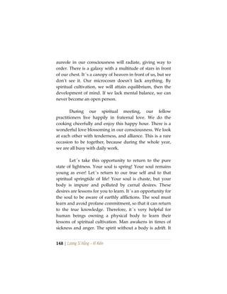 148 | Lương Sĩ Hằng – Vĩ Kiên
aureole in our consciousness will radiate, giving way to
order. There is a galaxy with a multitude of stars in front
of our chest. It´s a canopy of heaven in front of us, but we
don’t see it. Our microcosm doesn’t lack anything. By
spiritual cultivation, we will attain equilibrium, then the
development of mind. If we lack mental balance, we can
never become an open person.
During our spiritual meeting, our fellow
practitioners live happily in fraternal love. We do the
cooking cheerfully and enjoy this happy hour. There is a
wonderful love blossoming in our consciousness. We look
at each other with tenderness, and alliance. This is a rare
occasion to be together, because during the whole year,
we are all busy with daily work.
Let´s take this opportunity to return to the pure
state of lightness. Your soul is spring! Your soul remains
young as ever! Let´s return to our true self and to that
spiritual springtide of life! Your soul is chaste, but your
body is impure and polluted by carnal desires. These
desires are lessons for you to learn. It´s an opportunity for
the soul to be aware of earthly afflictions. The soul must
learn and avoid profane commitment, so that it can return
to the true knowledge. Therefore, it´s very helpful for
human beings owning a physical body to learn their
lessons of spiritual cultivation. Man awakens in times of
sickness and anger. The spirit without a body is adrift. It
 