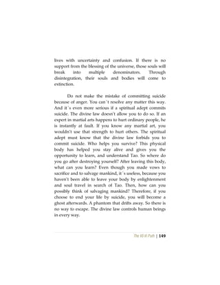 The Vô Vi Path | 149
lives with uncertainty and confusion. If there is no
support from the blessing of the universe, those souls will
break into multiple denominators. Through
disintegration, their souls and bodies will come to
extinction.
Do not make the mistake of committing suicide
because of anger. You can´t resolve any matter this way.
And it´s even more serious if a spiritual adept commits
suicide. The divine law doesn’t allow you to do so. If an
expert in martial arts happens to hurt ordinary people, he
is instantly at fault. If you know any martial art, you
wouldn’t use that strength to hurt others. The spiritual
adept must know that the divine law forbids you to
commit suicide. Who helps you survive? This physical
body has helped you stay alive and gives you the
opportunity to learn, and understand Tao. So where do
you go after destroying yourself? After leaving this body,
what can you learn? Even though you made vows to
sacrifice and to salvage mankind, it´s useless, because you
haven’t been able to leave your body by enlightenment
and soul travel in search of Tao. Then, how can you
possibly think of salvaging mankind? Therefore, if you
choose to end your life by suicide, you will become a
ghost afterwards. A phantom that drifts away. So there is
no way to escape. The divine law controls human beings
in every way.
 