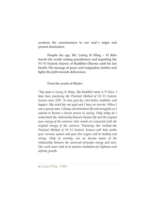 6 | Lương Sĩ Hằng – Vĩ Kiên
awakens the consciousness to our soul´s origin and
present destination.
Despite his age, Mr. Lương Sĩ Hằng – Vĩ Kiên
travels the world visiting practitioners and imparting the
Vô Vi Esoteric Science of Buddhist Dharma until his last
breath. His message of peace and resignation clarifies and
lights the path towards deliverance.
From the words of Master:
“My name is Luong Si Hang. My Buddhist name is Vi Kien. I
have been practicing the Practical Method of Vô Vi Esoteric
Science since 1957. As time goes by, I feel better, healthier, and
happier. My mind has not aged and I have no worries. When I
was a young man, I always worried about life and struggled, as I
wanted to become a decent person in society. Only today do I
understand the relationship between human life and the original
pure energy of the universe. Our minds are connected with the
original energy of the universe. Practicing this method--the
Practical Method of Vô Vi Esoteric Science--will help soothe
your nervous system and your five organs will be healthy and
strong. Only in serenity, can we become aware of the
relationship between the universal principal energy and ours.
Our work never ends if we practice meditation for lightness and
infinite growth.
 