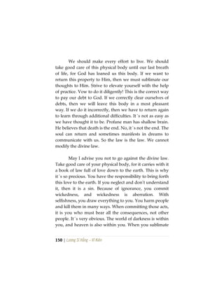 150 | Lương Sĩ Hằng – Vĩ Kiên
We should make every effort to live. We should
take good care of this physical body until our last breath
of life, for God has loaned us this body. If we want to
return this property to Him, then we must sublimate our
thoughts to Him. Strive to elevate yourself with the help
of practice. Vow to do it diligently! This is the correct way
to pay our debt to God. If we correctly clear ourselves of
debts, then we will leave this body in a most pleasant
way. If we do it incorrectly, then we have to return again
to learn through additional difficulties. It´s not as easy as
we have thought it to be. Profane man has shallow brain.
He believes that death is the end. No, it´s not the end. The
soul can return and sometimes manifests in dreams to
communicate with us. So the law is the law. We cannot
modify the divine law.
May I advise you not to go against the divine law.
Take good care of your physical body, for it carries with it
a book of law full of love down to the earth. This is why
it´s so precious. You have the responsibility to bring forth
this love to the earth. If you neglect and don’t understand
it, then it is a sin. Because of ignorance, you commit
wickedness, and wickedness is aberration. With
selfishness, you draw everything to you. You harm people
and kill them in many ways. When committing those acts,
it is you who must bear all the consequences, not other
people. It´s very obvious. The world of darkness is within
you, and heaven is also within you. When you sublimate
 