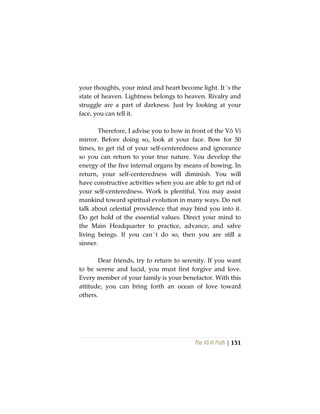 The Vô Vi Path | 151
your thoughts, your mind and heart become light. It´s the
state of heaven. Lightness belongs to heaven. Rivalry and
struggle are a part of darkness. Just by looking at your
face, you can tell it.
Therefore, I advise you to bow in front of the Vô Vi
mirror. Before doing so, look at your face. Bow for 50
times, to get rid of your self-centeredness and ignorance
so you can return to your true nature. You develop the
energy of the five internal organs by means of bowing. In
return, your self-centeredness will diminish. You will
have constructive activities when you are able to get rid of
your self-centeredness. Work is plentiful. You may assist
mankind toward spiritual evolution in many ways. Do not
talk about celestial providence that may bind you into it.
Do get hold of the essential values. Direct your mind to
the Main Headquarter to practice, advance, and salve
living beings. If you can´t do so, then you are still a
sinner.
Dear friends, try to return to serenity. If you want
to be serene and lucid, you must first forgive and love.
Every member of your family is your benefactor. With this
attitude, you can bring forth an ocean of love toward
others.
 
