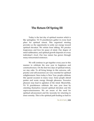 The Vô Vi Path | 153
TThhee RReettuurrnn OOff SSpprriinngg IIIIII
Today is the last day of spiritual reunion which is
like springtime. Vô Vi practitioners gather in every local
place for spiritual retreat. This organized meeting
provides us the opportunity to unify our energy toward
spiritual elevation. We refrain from talking. We practice
forgiveness and love for peace of mind. Our degree of
mind sublimation, and spiritual growth depends on every
individual´s level. Our true nature has grown through
many reincarnated existences.
We will continue to get together every year in this
manner to celebrate the new year in happiness and
constructiveness. On the first two days of spiritual retreat,
we stay calm. To all living beings in this universe, self-
practice and self-awareness are very essential for spiritual
enlightenment. Since today is New Year, people celebrate
this special occasion in many ways. Some people attend
parties and waste energy through pleasures. Excessive
pleasure may lead to agitation of the mind. Meanwhile,
Vô Vi practitioners celebrate the new year feast by
orienting themselves toward spiritual elevation and the
supra-consciousness. We are aware of the need for
spiritual advancement and the necessity for returning to
inner serenity. This is the spiritual path leading us back to
 