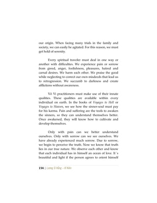 154 | Lương Sĩ Hằng – Vĩ Kiên
our origin. When facing many trials in the family and
society, we can easily be agitated. For this reason, we must
get hold of serenity.
Every spiritual traveler must deal in one way or
another with difficulties. We experience pain or sorrow
from greed, anger, foolishness, pleasures, hatred and
carnal desires. We harm each other. We praise the good
while neglecting to correct our own misdeeds that lead us
to retrogression. We succumb to darkness and create
afflictions without awareness.
Vô Vi practitioners must make use of their innate
qualities. These qualities are available within every
individual on earth. In the books of Voyages to Hell or
Voyages to Heaven, we see how the sinner-soul must pay
for his karma. Pain and suffering are the tools to awaken
the sinners, so they can understand themselves better.
Once awakened, they will know how to cultivate and
develop themselves.
Only with pain can we better understand
ourselves. Only with sorrow can we see ourselves. We
have already experienced much sorrow. Due to sorrow,
we begin to perceive the truth. Now we know that truth
lies in our true nature. We observe each other and know
that each individual has in himself an ocean of love. It´s
beautiful and light if the person agrees to orient himself
 