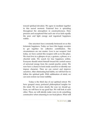 The Vô Vi Path | 155
toward spiritual elevation. We agree to meditate together
in this sacred moment. Fraternal love is spreading
throughout the atmosphere in constructiveness. How
precious and exceptional that each one of us feels equally
the pure and light energy and ingrained happiness
within.
Our ancestors have constantly bestowed on us this
fortunate happiness. Today we have this happy occasion
to get together for collective contribution. The
circumstances are our master. Love is our weapon! And
today, we have carried this weapon with us to this place.
We exert love in a glimpse of eye, a gesture, a phrase, or a
cheerful smile. We search for true happiness within.
Everyone should orient himself toward the central source
of universal energy from the cranial psychic center. We
now have a chance to look inside ourselves to identify our
impure character. Then we can correct and improve
ourselves. After eliminating bad habits, we will feel free to
follow the spiritual path. With sublimation of mind, we
can soon restore our inner stability.
Today is the third day of our spiritual retreat. We
have grasped many profound philosophical insights for
the mind. We see more clearly the way we should go.
Soon, we will have to say good bye. We will look at each
other. Then, we will silently make vows to do something
constructive when returning to our local places. What will
 