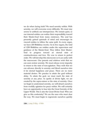 156 | Lương Sĩ Hằng – Vĩ Kiên
we do when facing trials? We need serenity within. With
serenity, we will overcome every difficulty. We must stay
serene to unblock our intemperance. We remain quiet, so
our internal entities can realize their responsibility toward
their Master-Soul from many existences. The soul has
presently gained quietude of mind and encourages its
visceral entities to follow the same path. In every organ,
we have 250 Bhikkhus (monks). So in five organs, the total
of 1250 Bhikkhus are entities under the supervision and
guidance of the Master-Soul. They follow their Master-
Soul to progress toward an eternal state of
constructiveness and love. We vow to return to perfect
order. We will develop this microcosm so it can unify with
the macrocosm. Our parents and relatives wish that we
can soon restore serenity. We must release every impurity
to return to the state of non-agitation. They wish that we
can advance directly to serenity and blend ourselves into
it for eternal happiness and peace. There are no more
material desires. We practice to attain the goal without
delay. To attain the goal, we must reach the state of
serenity at any price. As sparks of divine light, we are
created by the supra-nature or the state of serenity. Once
we begin to understand serenity, we will detach ourselves
from worldly agitation for peace within. We will certainly
have an opportunity to fuse into the Great Serenity of the
Upper World. This is also the Great Divine Soul. Who can
give us this conformity? We are the ones who must clear
the way. We must begin to regenerate ourselves quickly
 