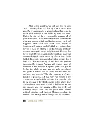 158 | Lương Sĩ Hằng – Vĩ Kiên
After saying goodbye, we still feel close to each
other. I am away from you, but my voice is always with
you. My presence resides in your mind and heart, and in
return your presence is also within my mind and heart.
During the past two days, I explained to you your tale of
pain and sorrow. I have depicted everyone´s character to
show you your capacity for cultivating an inner garden of
happiness. With your own effort, these flowers of
happiness will blossom to glorify God. You just cut these
flowers to make an offering to the Buddha and gradually
advance on the path toward enlightenment. Where is this
flower located? This flower is the torch of light located at
the cranial psychic center on the top of your head. Retain
hold of this serenity and remember that no one can steal it
from you. This place on top of your head will generate
immensurable lightness. And you will become a germ of
freshness in the universe. Keep this germ with you to
freshen the whole universe. You are really magnificent
and gentle in nature. You are serene and dear. Who has
produced you on earth? Who else can create you? Your
being is so precious, and may very well mature in the
comfort and warmth of the universe. You have the right
to dig an ocean of love for humanity in the future. Your
compassionate mind may expand in full bloom, so you
can emanate your pure energy to bless the needy and
suffering people. Then you can guide them toward
spiritual elevation and freedom. Misunderstandings in
families and among human beings will be dissipated.
 