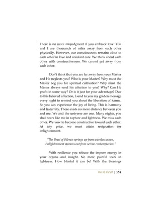 The Vô Vi Path | 159
There is no more misjudgment if you embrace love. You
and I are thousands of miles away from each other
physically. However, our consciousness remains close to
each other in love and constant care. We think about each
other with constructiveness. We cannot get away from
each other.
Don’t think that you are far away from your Master
and He neglects you? Who is your Master? Why must the
Master beg you for spiritual cultivation? Why must the
Master always send his affection to you? Why? Can He
profit in some way? Or is it just for your advantage? Due
to this beloved affection, I send to you my golden message
every night to remind you about the liberation of karma.
So you can experience the joy of living. This is harmony
and fraternity. There exists no more distance between you
and me. We and the universe are one. Many nights, you
shed tears like me in rapture and lightness. We miss each
other. We vow to become constructive toward each other.
At any price, we must attain resignation for
enlightenment.
“The Pearl of Silence springs up from waveless ocean,
Enlightenment streams out from serene contemplation.”
With resilience you release the impure energy in
your organs and insight. No more painful tears in
lightness. How blissful it can be! With the blessings
 