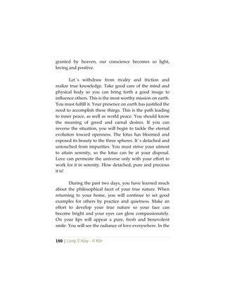 160 | Lương Sĩ Hằng – Vĩ Kiên
granted by heaven, our conscience becomes so light,
loving and positive.
Let´s withdraw from rivalry and friction and
realize true knowledge. Take good care of the mind and
physical body so you can bring forth a good image to
influence others. This is the most worthy mission on earth.
You must fulfill it. Your presence on earth has justified the
need to accomplish these things. This is the path leading
to inner peace, as well as world peace. You should know
the meaning of greed and carnal desires. If you can
reverse the situation, you will begin to tackle the eternal
evolution toward openness. The lotus has bloomed and
exposed its beauty to the three spheres. It´s detached and
untouched from impurities. You must strive your utmost
to attain serenity, so the lotus can be at your disposal.
Love can permeate the universe only with your effort to
work for it in serenity. How detached, pure and precious
it is!
During the past two days, you have learned much
about the philosophical facet of your true nature. When
returning to your home, you will continue to set good
examples for others by practice and quietness. Make an
effort to develop your true nature so your face can
become bright and your eyes can glow compassionately.
On your lips will appear a pure, fresh and benevolent
smile. You will see the radiance of love everywhere. In the
 