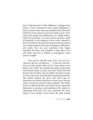 The Vô Vi Path | 161
past, I had dreamed of this fulfillment. I plunged into
sorrow. I have continued to learn amidst tribulations. I
have overcome many strenuous obstacles, both with mind
and heart. I now report to you every detail, so you can be
aware that rivalry and stubbornness are totally useless.
Only love is precious. You must work it out with a spirit
of non-profit, so the fragrance of love can be exposed to
the five continents. If you do not return to the true nature,
you cannot experience this type of fragrance. With abuse
and profit, how can you experience truly happy
moments? Do learn, and contribute to help others. You
will know that love is infinite. It impregnates every
person´s insight.
You used to sing the song: “Love, Love and Love.
Affections, affections and affections…”. It must be real love;
you can touch people with real love. Your actions must
follow your words. You should not nurture controversy
and betrayal which can bury you alive. Father had said
that he fears for those who are foolish. He doesn’t worry
for those who know the path toward spiritual perfection.
The foolish children are those who don’t care for
themselves and destroy their lives in many ways. They go
astray and become proud of their misdeeds. The Father
Lord is so pleased for those who know how to regenerate
themselves in quietness and humbleness. He rejoices in
welcoming them back. You may experience the same
thing in your family. If you know the path toward
 