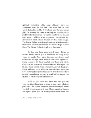162 | Lương Sĩ Hằng – Vĩ Kiên
spiritual perfection while your children have no
awareness, how do you feel? You must feel sad and
worried about them. The Divine Lord feels the same about
you. He worries for those who keep on creating more
problems for themselves. He worries less for those modest
and smart children who regenerate themselves for
elevation of mind. These children are free from danger.
The Divine Father is anxious about those who jeopardize
themselves toward annihilation. He has no hope to save
them. The Divine Father is helpless in those cases.
So far, you have experienced many things in
society. Every one of you is mellowed by living many
years on earth. You learn through experiences and
difficulties, through birth, reunion, death and separation.
Many scenes in life have touched your heart and mind.
Only now are you aware that this is karma. When you can
liberate your karma, your spiritual heart will brighten.
Every wish and hope will come to realization. Since you
have a chance to regenerate yourself, do not miss it. Hold
on to it earnestly and improve yourself with it, so you can
share it to others in every circumstance.
What do you yearn for? From the time you left
your cherished homeland to come to this place, what do
you lack? Your clothes and food are now in surplus. What
you lack is forgiveness and love. I keep repeating it again
and again. When you can accomplish those qualities, the
 