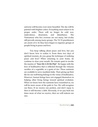 The Vô Vi Path | 163
universe will become even more beautiful. The sky will be
painted with brighter colors. Everything must return to its
proper order. There will no longer be cold war,
malevolence, dissension, and disturbance. The
Vietnamese who live overseas are not many, but rivalry
still prevails among many groups. The Vô Vi practitioners
are aware of it. So they have begun to organize groups of
people living in peace and love.
You keep talking about peace and love, but you
don’t know how to realize it. From these two days of
spiritual reunion, do you grasp the technique of realizing
peace and love? When returning to your home, do
continue to close your mouth. Do remain quiet to invoke
the mantra of “Nam Mô A Di Đà Phật”. Be happy with the
love of bodhisattva that is reflected through the virtuous
sacrifice of a vegetable, or a grain of rice. These nutrients
are available to serve mankind daily. Their giving up their
life for our well-being belongs to the virtue of bodhisattva.
However, human beings have not engaged themselves in
helping other living beings toward spiritual evolution.
When we know how the nutrients have nourished us, we
will be more aware of the path to Tao. We will recognize
our flaws. If we receive one portion, and don’t repay it,
then it will become a debt. Reversely, if we pay back ten
times more of what we receive, then we will redeem our
sins.
 
