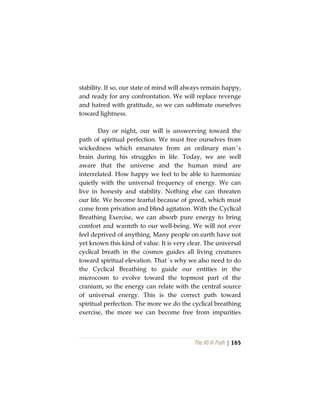 The Vô Vi Path | 165
stability. If so, our state of mind will always remain happy,
and ready for any confrontation. We will replace revenge
and hatred with gratitude, so we can sublimate ourselves
toward lightness.
Day or night, our will is unswerving toward the
path of spiritual perfection. We must free ourselves from
wickedness which emanates from an ordinary man´s
brain during his struggles in life. Today, we are well
aware that the universe and the human mind are
interrelated. How happy we feel to be able to harmonize
quietly with the universal frequency of energy. We can
live in honesty and stability. Nothing else can threaten
our life. We become fearful because of greed, which must
come from privation and blind agitation. With the Cyclical
Breathing Exercise, we can absorb pure energy to bring
comfort and warmth to our well-being. We will not ever
feel deprived of anything. Many people on earth have not
yet known this kind of value. It is very clear. The universal
cyclical breath in the cosmos guides all living creatures
toward spiritual elevation. That´s why we also need to do
the Cyclical Breathing to guide our entities in the
microcosm to evolve toward the topmost part of the
cranium, so the energy can relate with the central source
of universal energy. This is the correct path toward
spiritual perfection. The more we do the cyclical breathing
exercise, the more we can become free from impurities
 