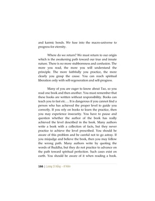 166 | Lương Sĩ Hằng – Vĩ Kiên
and karmic bonds. We fuse into the macro-universe to
progress for eternity.
Where do we return? We must return to our origin
which is the awakening path toward our true and innate
nature. There is no more stubbornness and confusion. The
more you read, the more you will understand the
principle. The more faithfully you practice, the more
clearly you grasp the cause. You can reach spiritual
liberation only with self-regeneration and self-progress.
Many of you are eager to know about Tao, so you
read one book and then another. You must remember that
these books are written without responsibility. Books can
teach you to fast etc…. It is dangerous if you cannot find a
person who has achieved the proper level to guide you
correctly. If you rely on books to learn the practice, then
you may experience insecurity. You have to pause and
question whether the author of the book has really
achieved the level described in the book. Many authors
write a book with a collection of facts, but they never
practice to achieve the level prescribed. You should be
aware of this problem and be careful not to go astray. If
you misjudge and believe the book, then you may follow
the wrong path. Many authors write by quoting the
words of Buddha, but they do not practice to advance on
the path toward spiritual perfection. Such cases exist on
earth. You should be aware of it when reading a book.
 