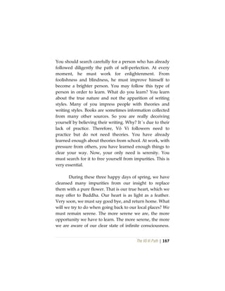 The Vô Vi Path | 167
You should search carefully for a person who has already
followed diligently the path of self-perfection. At every
moment, he must work for enlightenment. From
foolishness and blindness, he must improve himself to
become a brighter person. You may follow this type of
person in order to learn. What do you learn? You learn
about the true nature and not the apparition of writing
styles. Many of you impress people with theories and
writing styles. Books are sometimes information collected
from many other sources. So you are really deceiving
yourself by believing their writing. Why? It´s due to their
lack of practice. Therefore, Vô Vi followers need to
practice but do not need theories. You have already
learned enough about theories from school. At work, with
pressure from others, you have learned enough things to
clear your way. Now, your only need is serenity. You
must search for it to free yourself from impurities. This is
very essential.
During these three happy days of spring, we have
cleansed many impurities from our insight to replace
them with a pure flower. That is our true heart, which we
may offer to Buddha. Our heart is as light as a feather.
Very soon, we must say good bye, and return home. What
will we try to do when going back to our local places? We
must remain serene. The more serene we are, the more
opportunity we have to learn. The more serene, the more
we are aware of our clear state of infinite consciousness.
 
