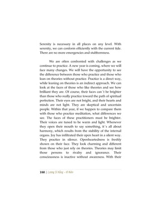 168 | Lương Sĩ Hằng – Vĩ Kiên
Serenity is necessary in all places on any level. With
serenity, we can conform efficiently with the current tide.
There are no more emergencies and stubbornness.
We are often confronted with challenges as we
continue to practice. A new year is coming, where we will
face many changes. We will have the opportunity to see
the difference between those who practice and those who
lean on theories without practice. Practice is a direct way,
while leaning on theories is an indirect approach. We can
look at the faces of those who like theories and see how
brilliant they are. Of course, their faces can´t be brighter
than those who really practice toward the path of spiritual
perfection. Their eyes are not bright, and their hearts and
minds are not light. They are skeptical and uncertain
people. Within that year, if we happen to compare them
with those who practice meditation, what differences we
see. The faces of these practitioners must be brighter.
Their voices are tuned to be warm and light. Whenever
they open their mouth to say something, it´s all about
harmony, which results from the stability of the internal
organs. Joy has infiltrated their open heart in a silent way.
They practice in silence. Openheartedness is freshly
shown on their face. They look charming and different
from those who just rely on theories. Theories may limit
those persons to rivalry and ignorance. Their
consciousness is inactive without awareness. With their
 