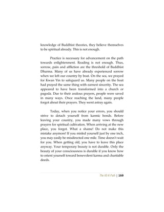 The Vô Vi Path | 169
knowledge of Buddhist theories, they believe themselves
to be spiritual already. This is not enough.
Practice is necessary for advancement on the path
towards enlightenment. Reading is not enough. Thus,
sorrow, pain and affliction are the threshold of Buddhist
Dharma. Many of us have already experienced sorrow
when we left our country by boat. On the sea, we prayed
for Kwan Yin to safeguard us. Many people on the boat
had prayed the same thing with earnest sincerity. The sea
appeared to have been transformed into a church or
pagoda. Due to their zealous prayers, people were saved
in many ways. Once reaching the land, many people
forgot about their prayers. They went astray again.
Today, when you notice your errors, you should
strive to detach yourself from karmic bonds. Before
leaving your country, you made many vows through
prayers for spiritual cultivation. When arriving at the new
place, you forgot. What a shame! Do not make this
mistake anymore! If you misled yourself just by one inch,
you may easily be misdirected one mile. Time doesn’t wait
for you. When getting old, you have to leave this place
anyway. Your temporary beauty is not durable. Only the
beauty of your consciousness is durable if you know how
to orient yourself toward benevolent karma and charitable
deeds.
 