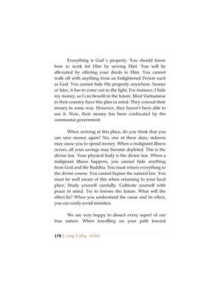 170 | Lương Sĩ Hằng – Vĩ Kiên
Everything is God´s property. You should know
how to work for Him by serving Him. You will be
alleviated by offering your deeds to Him. You cannot
walk off with anything from an Enlightened Person such
as God. You cannot hide His property anywhere. Sooner
or later, it has to come out to the light. For instance, I hide
my money, so I can benefit in the future. Most Vietnamese
in their country have this plan in mind. They conceal their
money in some way. However, they haven’t been able to
use it. Now, their money has been confiscated by the
communist government
When arriving at this place, do you think that you
can save money again? No, one of these days, sickness
may cause you to spend money. When a malignant illness
occurs, all your savings may become depleted. This is the
divine law. Your physical body is the divine law. When a
malignant illness happens, you cannot hide anything
from God and the Buddha. You must return everything to
the divine course. You cannot bypass the natural law. You
must be well aware of this when returning to your local
place. Study yourself carefully. Cultivate yourself with
peace in mind. Try to foresee the future. What will the
effect be? When you understand the cause and its effect,
you can easily avoid mistakes.
We are very happy to dissect every aspect of our
true nature. When travelling on your path toward
 