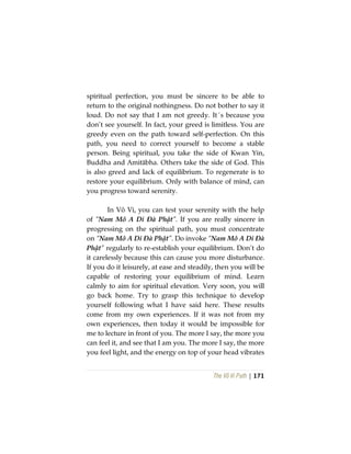 The Vô Vi Path | 171
spiritual perfection, you must be sincere to be able to
return to the original nothingness. Do not bother to say it
loud. Do not say that I am not greedy. It´s because you
don’t see yourself. In fact, your greed is limitless. You are
greedy even on the path toward self-perfection. On this
path, you need to correct yourself to become a stable
person. Being spiritual, you take the side of Kwan Yin,
Buddha and Amitābha. Others take the side of God. This
is also greed and lack of equilibrium. To regenerate is to
restore your equilibrium. Only with balance of mind, can
you progress toward serenity.
In Vô Vi, you can test your serenity with the help
of “Nam Mô A Di Đà Phật”. If you are really sincere in
progressing on the spiritual path, you must concentrate
on “Nam Mô A Di Đà Phật”. Do invoke “Nam Mô A Di Đà
Phật” regularly to re-establish your equilibrium. Don’t do
it carelessly because this can cause you more disturbance.
If you do it leisurely, at ease and steadily, then you will be
capable of restoring your equilibrium of mind. Learn
calmly to aim for spiritual elevation. Very soon, you will
go back home. Try to grasp this technique to develop
yourself following what I have said here. These results
come from my own experiences. If it was not from my
own experiences, then today it would be impossible for
me to lecture in front of you. The more I say, the more you
can feel it, and see that I am you. The more I say, the more
you feel light, and the energy on top of your head vibrates
 
