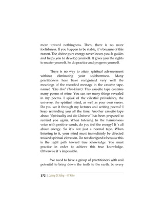 172 | Lương Sĩ Hằng – Vĩ Kiên
more toward nothingness. Then, there is no more
foolishness. If you happen to be stable, it´s because of this
reason. The divine pure energy never leaves you. It guides
and helps you to develop yourself. It gives you the rights
to master yourself. So do practice and progress yourself.
There is no way to attain spiritual advancement
without eliminating your stubbornness. Many
practitioners here have recognized very well the
meanings of the recorded message in the cassette tape,
named “Đạo tâm” (Tao-Heart). This cassette tape contains
many poems of mine. You can see many things revealed
in my poems. I speak of the celestial providence, the
universe, the spiritual mind, as well as your own errors.
Do you see it through my lectures and writing poems? I
keep reminding you all the time. Another cassette tape
about “Spirituality and the Universe” has been prepared to
remind you again. When listening to the harmonious
voice with positive words, do you feel the energy? It´s all
about energy. So it´s not just a normal tape. When
listening to it, your mind must immediately be directed
toward spiritual elevation. Do not disregard it because this
is the right path toward true knowledge. You must
practice in order to achieve this true knowledge.
Otherwise it´s impossible.
We need to have a group of practitioners with real
potential to bring down the truth to the earth. So every
 