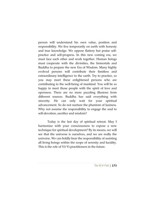 The Vô Vi Path | 173
person will understand his own value, position and
responsibility. We live temporarily on earth with honesty
and true knowledge. We oppose flattery but praise self-
practice and self-progress. In this new coming era, we
must face each other and work together. Human beings
must cooperate with the divinities, the Immortals and
Buddha to prepare the new Era of Wisdom. Many highly
evolved persons will contribute their limitless and
extraordinary intelligence to the earth. Try to practice, so
you may meet these enlightened persons who are
contributing to the well-being of mankind. You will be so
happy to meet those people with the spirit of love and
openness. There are no more puzzling illusions from
different sources. Buddha has said everything with
sincerity. He can only wait for your spiritual
advancement. So do not nurture the phantom of laziness.
Why not assume the responsibility to engage the soul to
self-devotion, sacrifice and wisdom?
Today is the last day of spiritual retreat. May I
harmonize with your consciousness to expose a new
technique for spiritual development? By its means, we will
see that the universe is ourselves, and we are really the
universe. We can boldly bear the responsibility of assisting
all living beings within the scope of serenity and lucidity.
This is the role of Vô Vi practitioners in the future.
 