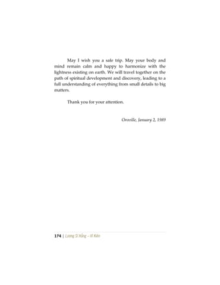 174 | Lương Sĩ Hằng – Vĩ Kiên
May I wish you a safe trip. May your body and
mind remain calm and happy to harmonize with the
lightness existing on earth. We will travel together on the
path of spiritual development and discovery, leading to a
full understanding of everything from small details to big
matters.
Thank you for your attention.
Oroville, January 2, 1989
 