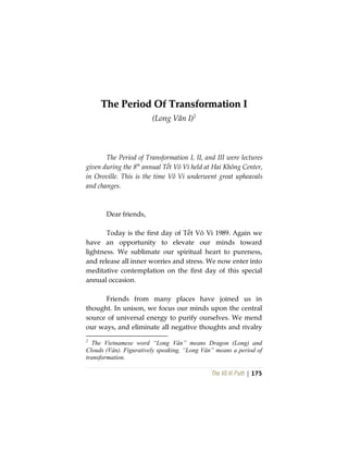 The Vô Vi Path | 175
TThhee PPeerriioodd OOff TTrraannssffoorrmmaattiioonn II
(Long Vân I)2
The Period of Transformation I, II, and III were lectures
given during the 8th
annual Tết Vô Vi held at Hai Không Center,
in Oroville. This is the time Vô Vi underwent great upheavals
and changes.
Dear friends,
Today is the first day of Tết Vô Vi 1989. Again we
have an opportunity to elevate our minds toward
lightness. We sublimate our spiritual heart to pureness,
and release all inner worries and stress. We now enter into
meditative contemplation on the first day of this special
annual occasion.
Friends from many places have joined us in
thought. In unison, we focus our minds upon the central
source of universal energy to purify ourselves. We mend
our ways, and eliminate all negative thoughts and rivalry
2
The Vietnamese word “Long Vân” means Dragon (Long) and
Clouds (Vân). Figuratively speaking, “Long Vân” means a period of
transformation.
 