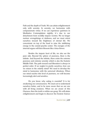 The Vô Vi Path | 177
Path and the depth of Truth. We can attain enlightenment
only with serenity. In serenity, we harmonize with
compassionate virtue. If we can experience quietness in
Meditative Contemplation nightly, it´s due to our
detachment from worldly impure worries. We no longer
nurture wrongdoings or darkness, and we must orient
ourselves toward the brightness of eternal life. We
concentrate on top of the head to raise the stabilizing
energy to the cranial psychic center. The energies of the
internal organs will then blossom like a lotus flower.
Besides the impure facet of life, we also see the
pure side. Beyond the sphere of pureness, there is the
infinite. And beyond the infinite, there exists the extreme
pureness and extreme serenity which is also the Esoteric
Middle Path. The path toward soul liberation is always in
perfect order. If we neglect to purify ourselves, how can
we return to the orderly mind? We need to develop the
mind to harmonize with the universal vibrations. When
our mind reaches this level of pureness, we will become
increasingly alert and sensitive.
Do you know why eating is essential? It is for
awakening our consciousness. We must eat to understand
ourselves better, and to be more aware that we are one
with all living creatures. When we are aware of this
Oneness, then the truth is within our grasp. We will attain
enlightenment and begin to discover the Esoteric Science
 