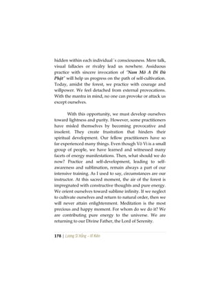 178 | Lương Sĩ Hằng – Vĩ Kiên
hidden within each individual´s consciousness. Mere talk,
visual fallacies or rivalry lead us nowhere. Assiduous
practice with sincere invocation of “Nam Mô A Di Đà
Phật” will help us progress on the path of self-cultivation.
Today, amidst the forest, we practice with courage and
willpower. We feel detached from external provocations.
With the mantra in mind, no one can provoke or attack us
except ourselves.
With this opportunity, we must develop ourselves
toward lightness and purity. However, some practitioners
have misled themselves by becoming provocative and
insolent. They create frustration that hinders their
spiritual development. Our fellow practitioners have so
far experienced many things. Even though Vô Vi is a small
group of people, we have learned and witnessed many
facets of energy manifestations. Then, what should we do
now? Practice and self-development, leading to self-
awareness and sublimation, remain always a part of our
intensive training. As I used to say, circumstances are our
instructor. At this sacred moment, the air of the forest is
impregnated with constructive thoughts and pure energy.
We orient ourselves toward sublime infinity. If we neglect
to cultivate ourselves and return to natural order, then we
will never attain enlightenment. Meditation is the most
precious and happy moment. For whom do we do it? We
are contributing pure energy to the universe. We are
returning to our Divine Father, the Lord of Serenity.
 
