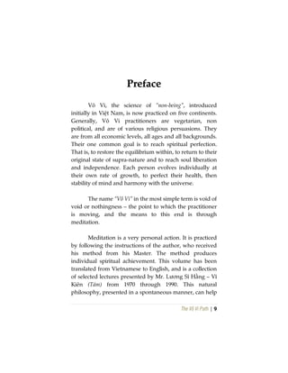 The Vô Vi Path | 9
PPrreeffaaccee
Vô Vi, the science of “non-being”, introduced
initially in Việt Nam, is now practiced on five continents.
Generally, Vô Vi practitioners are vegetarian, non
political, and are of various religious persuasions. They
are from all economic levels, all ages and all backgrounds.
Their one common goal is to reach spiritual perfection.
That is, to restore the equilibrium within, to return to their
original state of supra-nature and to reach soul liberation
and independence. Each person evolves individually at
their own rate of growth, to perfect their health, then
stability of mind and harmony with the universe.
The name “Vô Vi” in the most simple term is void of
void or nothingness – the point to which the practitioner
is moving, and the means to this end is through
meditation.
Meditation is a very personal action. It is practiced
by following the instructions of the author, who received
his method from his Master. The method produces
individual spiritual achievement. This volume has been
translated from Vietnamese to English, and is a collection
of selected lectures presented by Mr. Lương Sĩ Hằng – Vĩ
Kiên (Tám) from 1970 through 1990. This natural
philosophy, presented in a spontaneous manner, can help
 