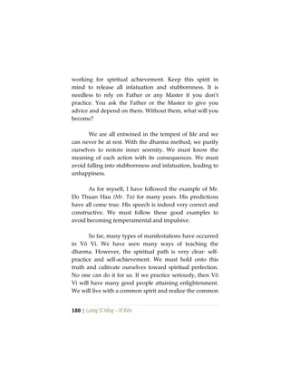 180 | Lương Sĩ Hằng – Vĩ Kiên
working for spiritual achievement. Keep this spirit in
mind to release all infatuation and stubbornness. It is
needless to rely on Father or any Master if you don’t
practice. You ask the Father or the Master to give you
advice and depend on them. Without them, what will you
become?
We are all entwined in the tempest of life and we
can never be at rest. With the dharma method, we purify
ourselves to restore inner serenity. We must know the
meaning of each action with its consequences. We must
avoid falling into stubbornness and infatuation, leading to
unhappiness.
As for myself, I have followed the example of Mr.
Do Thuan Hau (Mr. Tư) for many years. His predictions
have all come true. His speech is indeed very correct and
constructive. We must follow these good examples to
avoid becoming temperamental and impulsive.
So far, many types of manifestations have occurred
in Vô Vi. We have seen many ways of teaching the
dharma. However, the spiritual path is very clear: self-
practice and self-achievement. We must hold onto this
truth and cultivate ourselves toward spiritual perfection.
No one can do it for us. If we practice seriously, then Vô
Vi will have many good people attaining enlightenment.
We will live with a common spirit and realize the common
 