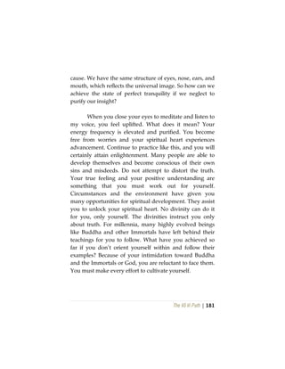 The Vô Vi Path | 181
cause. We have the same structure of eyes, nose, ears, and
mouth, which reflects the universal image. So how can we
achieve the state of perfect tranquility if we neglect to
purify our insight?
When you close your eyes to meditate and listen to
my voice, you feel uplifted. What does it mean? Your
energy frequency is elevated and purified. You become
free from worries and your spiritual heart experiences
advancement. Continue to practice like this, and you will
certainly attain enlightenment. Many people are able to
develop themselves and become conscious of their own
sins and misdeeds. Do not attempt to distort the truth.
Your true feeling and your positive understanding are
something that you must work out for yourself.
Circumstances and the environment have given you
many opportunities for spiritual development. They assist
you to unlock your spiritual heart. No divinity can do it
for you, only yourself. The divinities instruct you only
about truth. For millennia, many highly evolved beings
like Buddha and other Immortals have left behind their
teachings for you to follow. What have you achieved so
far if you don’t orient yourself within and follow their
examples? Because of your intimidation toward Buddha
and the Immortals or God, you are reluctant to face them.
You must make every effort to cultivate yourself.
 