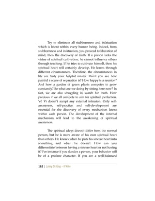 182 | Lương Sĩ Hằng – Vĩ Kiên
Try to eliminate all stubbornness and infatuation
which is latent within every human being. Indeed, from
stubbornness and infatuation, you proceed to liberation of
mind, then the discovery of truth. If a person lacks the
virtue of spiritual cultivation, he cannot influence others
through teaching. If he tries to cultivate himself, then his
spiritual heart will certainly develop. He learns through
different circumstances. Therefore, the circumstances in
life are truly your helpful master. Don’t you see how
painful a scene of separation is? How happy is a reunion?
And how a garden of green plants competes to grow
constantly? So what are we doing by sitting here now? In
fact, we are also struggling in search for truth. How
precious if we all compete to aim for spiritual perfection.
Vô Vi doesn’t accept any external intrusion. Only self-
awareness, self-practice and self-development are
essential for the discovery of every mechanism latent
within each person. The development of the internal
mechanism will lead to the awakening of spiritual
awareness.
The spiritual adept doesn’t differ from the normal
person, but he is more aware of his own spiritual heart
than others. He knows when he puts his sincere heart into
something and when he doesn’t. How can you
differentiate between having a sincere heart or not having
it? For instance if you slander a person, your behavior will
be of a profane character. If you are a well-balanced
 