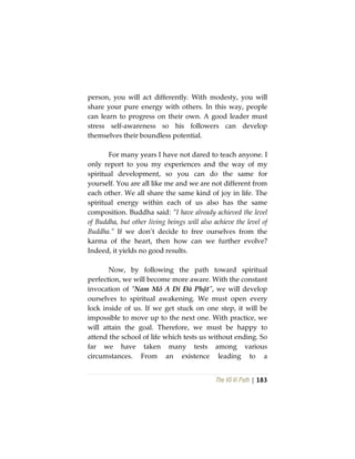 The Vô Vi Path | 183
person, you will act differently. With modesty, you will
share your pure energy with others. In this way, people
can learn to progress on their own. A good leader must
stress self-awareness so his followers can develop
themselves their boundless potential.
For many years I have not dared to teach anyone. I
only report to you my experiences and the way of my
spiritual development, so you can do the same for
yourself. You are all like me and we are not different from
each other. We all share the same kind of joy in life. The
spiritual energy within each of us also has the same
composition. Buddha said: “I have already achieved the level
of Buddha, but other living beings will also achieve the level of
Buddha.” If we don’t decide to free ourselves from the
karma of the heart, then how can we further evolve?
Indeed, it yields no good results.
Now, by following the path toward spiritual
perfection, we will become more aware. With the constant
invocation of “Nam Mô A Di Đà Phật”, we will develop
ourselves to spiritual awakening. We must open every
lock inside of us. If we get stuck on one step, it will be
impossible to move up to the next one. With practice, we
will attain the goal. Therefore, we must be happy to
attend the school of life which tests us without ending. So
far we have taken many tests among various
circumstances. From an existence leading to a
 