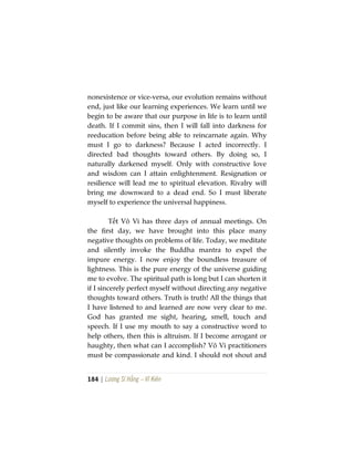 184 | Lương Sĩ Hằng – Vĩ Kiên
nonexistence or vice-versa, our evolution remains without
end, just like our learning experiences. We learn until we
begin to be aware that our purpose in life is to learn until
death. If I commit sins, then I will fall into darkness for
reeducation before being able to reincarnate again. Why
must I go to darkness? Because I acted incorrectly. I
directed bad thoughts toward others. By doing so, I
naturally darkened myself. Only with constructive love
and wisdom can I attain enlightenment. Resignation or
resilience will lead me to spiritual elevation. Rivalry will
bring me downward to a dead end. So I must liberate
myself to experience the universal happiness.
Tết Vô Vi has three days of annual meetings. On
the first day, we have brought into this place many
negative thoughts on problems of life. Today, we meditate
and silently invoke the Buddha mantra to expel the
impure energy. I now enjoy the boundless treasure of
lightness. This is the pure energy of the universe guiding
me to evolve. The spiritual path is long but I can shorten it
if I sincerely perfect myself without directing any negative
thoughts toward others. Truth is truth! All the things that
I have listened to and learned are now very clear to me.
God has granted me sight, hearing, smell, touch and
speech. If I use my mouth to say a constructive word to
help others, then this is altruism. If I become arrogant or
haughty, then what can I accomplish? Vô Vi practitioners
must be compassionate and kind. I should not shout and
 