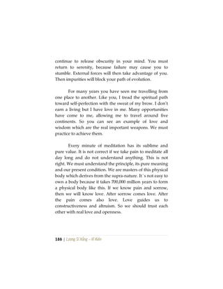 186 | Lương Sĩ Hằng – Vĩ Kiên
continue to release obscurity in your mind. You must
return to serenity, because failure may cause you to
stumble. External forces will then take advantage of you.
Then impurities will block your path of evolution.
For many years you have seen me travelling from
one place to another. Like you, I tread the spiritual path
toward self-perfection with the sweat of my brow. I don’t
earn a living but I have love in me. Many opportunities
have come to me, allowing me to travel around five
continents. So you can see an example of love and
wisdom which are the real important weapons. We must
practice to achieve them.
Every minute of meditation has its sublime and
pure value. It is not correct if we take pain to meditate all
day long and do not understand anything. This is not
right. We must understand the principle, its pure meaning
and our present condition. We are masters of this physical
body which derives from the supra-nature. It´s not easy to
own a body because it takes 700,000 million years to form
a physical body like this. If we know pain and sorrow,
then we will know love. After sorrow comes love. After
the pain comes also love. Love guides us to
constructiveness and altruism. So we should trust each
other with real love and openness.
 