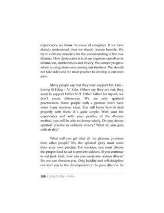 188 | Lương Sĩ Hằng – Vĩ Kiên
experiences, we know the cause of arrogance. If we have
already understood, then we should remain humble. We
try to cultivate ourselves for the understanding of the true
dharma. How destructive it is, if we imprison ourselves in
infatuation, stubbornness and rivalry. We cannot progress
when causing dissension among our brothers. We should
not take sides and we must practice to develop at our own
pace.
Many people say that they now support Mr. Tám –
Lương Sĩ Hằng – Vĩ Kiên. Others say they are not, they
want to support Father N.H. Either Father for myself, we
don’t create differences. We are only spiritual
practitioners. Some people with a profane heart have
sown many incorrect ideas. You will know how to deal
properly with them. It´s quite simple. With your life
experiences and with your practice of the dharma
method, you will be able to choose wisely. Do you choose
spiritual practice or ordinary rivalry? What do you gain
with rivalry?
What will you get after all the glorious promises
from other people? No, the spiritual glory must come
from your own practice. For instance, you must choose
the proper food to eat to prevent sickness. If you continue
to eat junk food, how can you overcome serious illness?
No one can threaten you. Only lucidity and self-discipline
can lead you to the development of the pure dharma. So
 