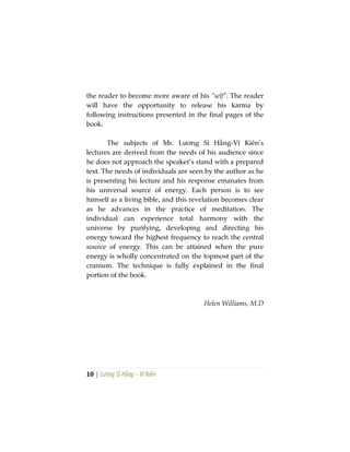 10 | Lương Sĩ Hằng – Vĩ Kiên
the reader to become more aware of his “self”. The reader
will have the opportunity to release his karma by
following instructions presented in the final pages of the
book.
The subjects of Mr. Lương Sĩ Hằng-Vĩ Kiên’s
lectures are derived from the needs of his audience since
he does not approach the speaker’s stand with a prepared
text. The needs of individuals are seen by the author as he
is presenting his lecture and his response emanates from
his universal source of energy. Each person is to see
himself as a living bible, and this revelation becomes clear
as he advances in the practice of meditation. The
individual can experience total harmony with the
universe by purifying, developing and directing his
energy toward the highest frequency to reach the central
source of energy. This can be attained when the pure
energy is wholly concentrated on the topmost part of the
cranium. The technique is fully explained in the final
portion of the book.
Helen Williams, M.D
 