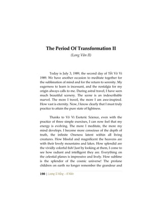 190 | Lương Sĩ Hằng – Vĩ Kiên
TThhee PPeerriioodd OOff TTrraannssffoorrmmaattiioonn IIII
(Long Vân II)
Today is July 3, 1989, the second day of Tết Vô Vi
1989. We have another occasion to meditate together for
the sublimation of mind and for the return to serenity. My
eagerness to learn is incessant, and the nostalgia for my
origin always calls to me. During astral travel, I have seen
much beautiful scenery. The scene is an indescribable
marvel. The more I travel, the more I am awe-inspired.
How vast is eternity. Now, I know clearly that I must truly
practice to attain the pure state of lightness.
Thanks to Vô Vi Esoteric Science, even with the
practice of three simple exercises, I can now feel that my
energy is evolving. The more I meditate, the more my
mind develops. I become more conscious of the depth of
truth, the infinite Oneness latent within all living
creatures. How blissful and magnificent the heavens are
with their lovely mountains and lakes. How splendid are
the vividly colorful fish! Just by looking at them, I come to
see how radiant and intelligent they are. Everything on
the celestial planes is impressive and lively. How sublime
is the splendor of the cosmic universe! The profane
children on earth no longer remember the grandeur and
 