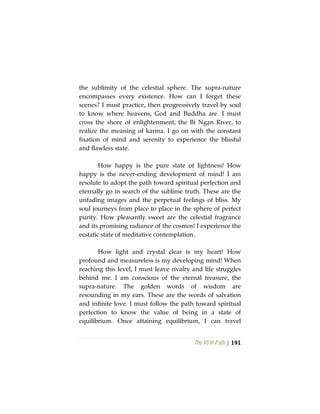 The Vô Vi Path | 191
the sublimity of the celestial sphere. The supra-nature
encompasses every existence. How can I forget these
scenes? I must practice, then progressively travel by soul
to know where heavens, God and Buddha are. I must
cross the shore of enlightenment, the Bỉ Ngạn River, to
realize the meaning of karma. I go on with the constant
fixation of mind and serenity to experience the blissful
and flawless state.
How happy is the pure state of lightness! How
happy is the never-ending development of mind! I am
resolute to adopt the path toward spiritual perfection and
eternally go in search of the sublime truth. These are the
unfading images and the perpetual feelings of bliss. My
soul journeys from place to place in the sphere of perfect
purity. How pleasantly sweet are the celestial fragrance
and its promising radiance of the cosmos! I experience the
ecstatic state of meditative contemplation.
How light and crystal clear is my heart! How
profound and measureless is my developing mind! When
reaching this level, I must leave rivalry and life struggles
behind me. I am conscious of the eternal treasure, the
supra-nature. The golden words of wisdom are
resounding in my ears. These are the words of salvation
and infinite love. I must follow the path toward spiritual
perfection to know the value of being in a state of
equilibrium. Once attaining equilibrium, I can travel
 