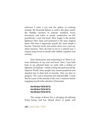 192 | Lương Sĩ Hằng – Vĩ Kiên
wherever I want. I can visit the sphere of evolving
animals, the Immortal Sphere as well as the place where
the Buddha function to educate mankind. Every
movement and action is purely constructive for the
practitioner´s soul and heart. How happy is the perfect
lightness! How deep and profound is the pure original
heart! The more I regenerate myself, the more simple I
become. Personal needs and wishes don’t ever cross my
mind anymore. They all come to me in a natural way. I
surpass many levels of clouds with sublime cognition and
serenity.
How harmonious and enchanting it is! There is no
more hindrance in my soul and heart. Now, I just look
back to my physical body on earth with a feeling of
lightness. Everybody´s mind is being elevated toward the
Superior World. Some people may remain perplexed and
skeptical due to their lack of sincerity. They are slow to
progress. The soul is immortal and indestructible. I must
first be aware of the eternity of the soul´s existence before
engaging myself in the salvation of humanity.
Nam Mô Quán Thế Âm Bồ Tát.
Nam Mô Quán Thế Âm Bồ Tát.
Nam Mô Quán Thế Âm Bồ Tát.
The energy of Kwan Yin is salvaging all suffering
living beings and has shined down to guide and
 
