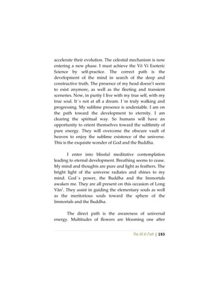 The Vô Vi Path | 193
accelerate their evolution. The celestial mechanism is now
entering a new phase. I must achieve the Vô Vi Esoteric
Science by self-practice. The correct path is the
development of the mind in search of the deep and
constructive truth. The presence of my head doesn’t seem
to exist anymore, as well as the fleeting and transient
sceneries. Now, in purity I live with my true self, with my
true soul. It´s not at all a dream. I´m truly walking and
progressing. My sublime presence is undeniable. I am on
the path toward the development to eternity. I am
clearing the spiritual way. So humans will have an
opportunity to orient themselves toward the sublimity of
pure energy. They will overcome the obscure vault of
heaven to enjoy the sublime existence of the universe.
This is the exquisite wonder of God and the Buddha.
I enter into blissful meditative contemplation
leading to eternal development. Breathing seems to cease.
My mind and thoughts are pure and light as feathers. The
bright light of the universe radiates and shines to my
mind. God´s power, the Buddha and the Immortals
awaken me. They are all present on this occasion of Long
Vân1
. They assist in guiding the elementary souls as well
as the meritorious souls toward the sphere of the
Immortals and the Buddha.
The direct path is the awareness of universal
energy. Multitudes of flowers are blooming one after
 