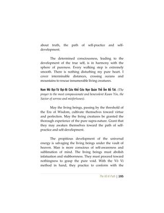 The Vô Vi Path | 195
about truth, the path of self-practice and self-
development.
The determined consciousness, leading to the
development of the true self, is in harmony with the
sphere of pureness. Every walking step is extremely
smooth. There is nothing disturbing my pure heart. I
cover interminable distances, crossing oceans and
mountains to rescue innumerable living creatures.
Nam Mô Đại-Từ Đại-Bi Cứu Khổ Cứu Nạn Quán Thế Âm Bồ Tát. (The
prayer to the most compassionate and benevolent Kwan Yin, the
Savior of sorrow and misfortunes).
May the living beings, passing by the threshold of
the Era of Wisdom, cultivate themselves toward virtue
and perfection. May the living creatures be granted the
thorough experience of the pure supra-nature. Grant that
they may awaken themselves toward the path of self-
practice and self-development.
The propitious development of the universal
energy is salvaging the living beings under the vault of
heaven. Man is more conscious of self-awareness and
sublimation of mind. The living beings must abolish
infatuation and stubbornness. They must proceed toward
nothingness to grasp the pure void. With the Vô Vi
method in hand, they practice to conform with the
 