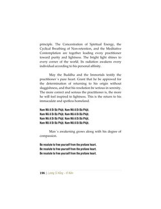 196 | Lương Sĩ Hằng – Vĩ Kiên
principle. The Concentration of Spiritual Energy, the
Cyclical Breathing of Non-retention, and the Meditative
Contemplation are together leading every practitioner
toward purity and lightness. The bright light shines to
every corner of the world. Its radiation awakens every
individual according to his personal affinity.
May the Buddha and the Immortals testify the
practitioner´s pure heart. Grant that he be approved for
the determination of returning to his origin without
sluggishness, and that his resolution be serious in serenity.
The more correct and serious the practitioner is, the more
he will feel inspired to lightness. This is the return to his
immaculate and spotless homeland.
Nam Mô A Di Đà Phật. Nam Mô A Di Đà Phật.
Nam Mô A Di Đà Phật. Nam Mô A Di Đà Phật.
Nam Mô A Di Đà Phật. Nam Mô A Di Đà Phật.
Nam Mô A Di Đà Phật. Nam Mô A Di Đà Phật.
Man´s awakening grows along with his degree of
compassion.
Be resolute to free yourself from the profane heart.
Be resolute to free yourself from the profane heart.
Be resolute to free yourself from the profane heart.
 