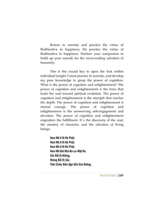 The Vô Vi Path | 197
Return to serenity and practice the virtue of
Bodhisattva in happiness. Do practice the virtue of
Bodhisattva in happiness. Nurture your compassion to
build up your aureole for the never-ending salvation of
humanity.
This is the crucial key to open the lock within
individual insight. I must practice in serenity, and develop
my pure knowledge to grasp the power of cognition.
What is the power of cognition and enlightenment? The
power of cognition and enlightenment is the force that
leads the soul toward spiritual evolution. The power of
cognition and enlightenment is the strength that reaches
the depth. The power of cognition and enlightenment is
eternal courage. The power of cognition and
enlightenment is the unswerving self-engagement and
devotion. The power of cognition and enlightenment
engenders the fulfillment. It´s the discovery of the soul,
the mastery of character, and the salvation of living
beings.
Nam Mô A Di Đà Phật.
Nam Mô A Di Đà Phật.
Nam Mô A Di Đà Phật.
Nam Mô Bát Nhã Ba-La-Mật Đa.
Sắc Bất Dị Không,
Không Bất Dị Sắc,
Thời Chiếu Kiến Ngũ Uẩn Giai Không,
 