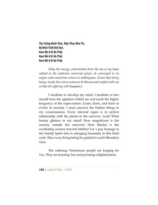 198 | Lương Sĩ Hằng – Vĩ Kiên
Thọ Tưởng Hành Thức, Diệc Phục Như Thị,
Độ Nhất Thiết Khổ Ách.
Nam Mô A Di Đà Phật.
Nam Mô A Di Đà Phật.
Nam Mô A Di Đà Phật.
(May the energy, concentrated from the top of my head,
related to the authentic universal power, be converged to its
origin; color and forms return to nothingness. Grant that living
beings inside this micro-universe be blessed and unified with me
so that all suffering will disappear).
I meditate to develop my mind. I meditate to free
myself from the agitation within me and reach the higher
frequency of the supra-nature. Learn, learn, and learn to
evolve in serenity. I must uncover the hidden things in
my consciousness. Every internal organ is in perfect
relationship with the planet in the universe. Look! What
beauty glistens in my mind! How magnificent is the
scenery outside the universe! How blissful is the
everlasting scenery beyond infinity! Let´s pay homage to
the Saintly Spirit who is salvaging humanity in this third
cycle. May every living being be guided to reach liberation
soon.
The suffering Vietnamese people are longing for
Tao. They are learning Tao and pursuing enlightenment.
 