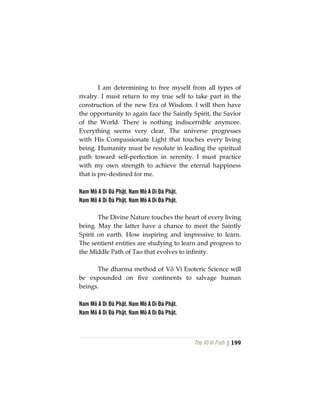 The Vô Vi Path | 199
I am determining to free myself from all types of
rivalry. I must return to my true self to take part in the
construction of the new Era of Wisdom. I will then have
the opportunity to again face the Saintly Spirit, the Savior
of the World. There is nothing indiscernible anymore.
Everything seems very clear. The universe progresses
with His Compassionate Light that touches every living
being. Humanity must be resolute in leading the spiritual
path toward self-perfection in serenity. I must practice
with my own strength to achieve the eternal happiness
that is pre-destined for me.
Nam Mô A Di Đà Phật. Nam Mô A Di Đà Phật.
Nam Mô A Di Đà Phật. Nam Mô A Di Đà Phật.
The Divine Nature touches the heart of every living
being. May the latter have a chance to meet the Saintly
Spirit on earth. How inspiring and impressive to learn.
The sentient entities are studying to learn and progress to
the Middle Path of Tao that evolves to infinity.
The dharma method of Vô Vi Esoteric Science will
be expounded on five continents to salvage human
beings.
Nam Mô A Di Đà Phật. Nam Mô A Di Đà Phật.
Nam Mô A Di Đà Phật. Nam Mô A Di Đà Phật.
 