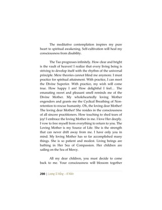200 | Lương Sĩ Hằng – Vĩ Kiên
The meditative contemplation inspires my pure
heart to spiritual awakening. Self-cultivation will heal my
consciousness from disability.
The Tao progresses infinitely. How clear and bright
is the vault of heaven! I realize that every living being is
striving to develop itself with the rhythm of the universal
principle. Mere theories cannot blind me anymore. I must
practice for spiritual attainment. With practice, I can meet
the Divine Superior. With practice, my wish will come
true. How happy I am! How delightful I feel… The
emanating sweet and pleasant smell reminds me of the
Divine Mother. My wholeheartedly loving Mother
engenders and grants me the Cyclical Breathing of Non-
retention to rescue humanity. Oh, the loving dear Mother!
The loving dear Mother! She resides in the consciousness
of all sincere practitioners. How touching to shed tears of
joy! I embrace the loving Mother in me. I love Her deeply.
I vow to free myself from everything to return to you. The
Loving Mother is my Source of Life. She is the strength
that can never drift away from me. I have only you in
mind. My loving Mother has so far accomplished many
things. She is so patient and modest. Living beings are
bathing in Her Sea of Compassion. Her children are
sailing on the Sea of Mercy.
All my dear children, you must decide to come
back to me. Your consciousness will blossom together
 
