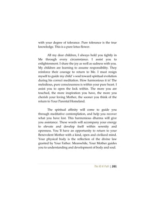The Vô Vi Path | 201
with your degree of tolerance. Pure tolerance is the true
knowledge. This is a pure lotus flower.
All my dear children, I always hold you tightly in
Me through every circumstance. I assist you to
enlightenment. I share the joy as well as sadness with you.
My children are learning to assume responsibility. They
reinforce their courage to return to Me. I must resign
myself to guide my child´s soul toward spiritual evolution
during his correct meditation. How harmonious it is! The
melodious, pure consciousness is within your pure heart. I
assist you to open the lock within. The more you are
touched, the more inspiration you have, the more you
cherish your loving Mother, the sooner you think of the
return to Your Parental Homeland.
The spiritual affinity will come to guide you
through meditative contemplation, and help you recover
what you have lost. This harmonious dharma will give
you assistance. These words will accompany your energy
to elevate and develop itself within serenity and
openness. You´ll have an opportunity to return to your
Benevolent Mother with a kind, open and civilized mind.
Your physical body is the reflection of the divine law
granted by Your Father. Meanwhile, Your Mother guides
you to understanding and development of body and soul.
 